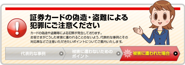 証券カードの偽造・盗難による犯罪にご注意ください。カードの偽造や盗難等による犯罪が発生しております。お客さまがこうした被害に遭われることのないよう、代表的な事例とその対応策などご注意いただきたいポイントについてご案内いたします。「被害に遭われた場合」