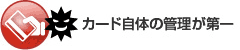 カード自体の管理が第一