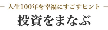 － 人生100年を幸福にすごすヒント －投資をまなぶ