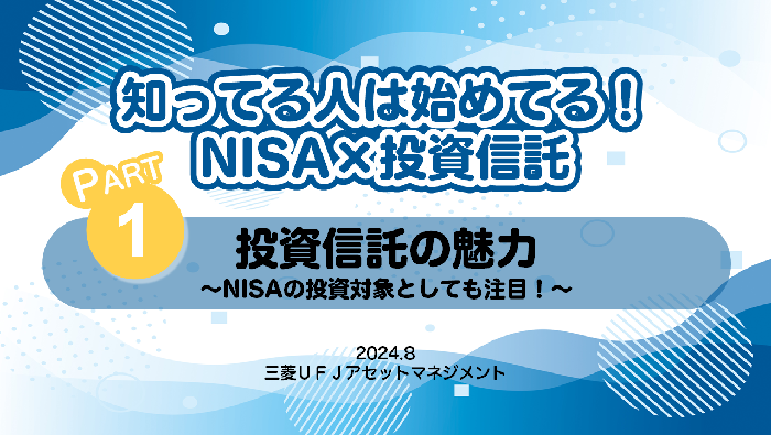 知ってる人は始めてる！NISA×投資信託　PART1 投資信託の魅力～NISAの投資対象としても注目！～　2024.8 三菱ＵＦＪアセットマネジメント