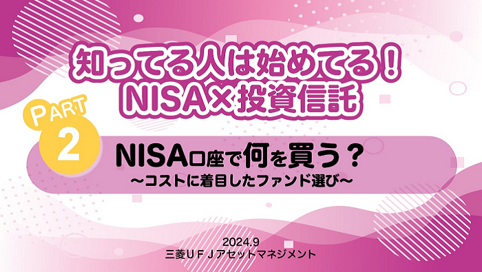 知ってる人は始めてる！NISA×投資信託　PART2 NISA口座で何を買う？～コストに着目したファンド選び～　2024.9 三菱ＵＦＪアセットマネジメント
