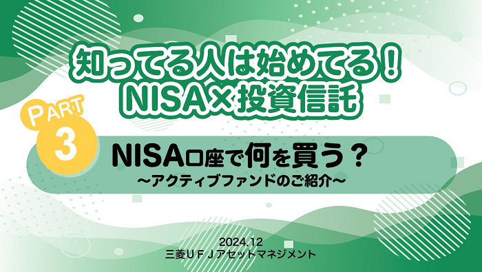 知ってる人は始めてる！NISA×投資信託　PART3 NISA口座で何を買う？～アクティブファンドのご紹介～　2024.12 三菱ＵＦＪアセットマネジメント