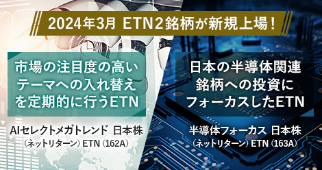 2024年3月　ETN2銘柄が新規上場！　市場の注目度の高いテーマへの入れ替えを定期的に行うETN　AIセレクトメガトレンド　日本株　（ネットリターン）ETN（162A）　日本の半導体関連銘柄への投資にフォーカスしたETN　半導体フォーカス　日本株　（ネットリターン）ETN（163A）