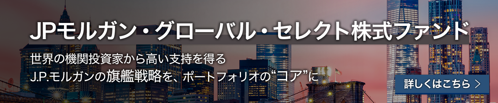 JPモルガン・グローバル・セレクト株式ファンド 世界の機関投資家から高い支持を得るJ.P.モルガンの旗艦戦略を、ポートフォリオの”コア”に 詳しくはこちら