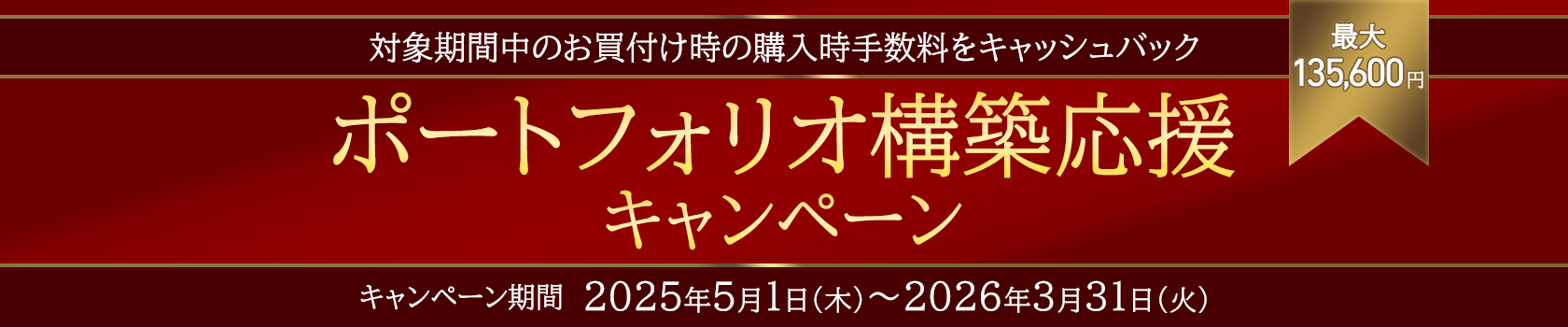 対象期間中のお買付け時の購入時手数料をキャッシュバック　最大135,600円　ポートフォリオ構築応援キャンペーン　キャンペーン期間2025年5月1日（木）～2026年3月31日（火）