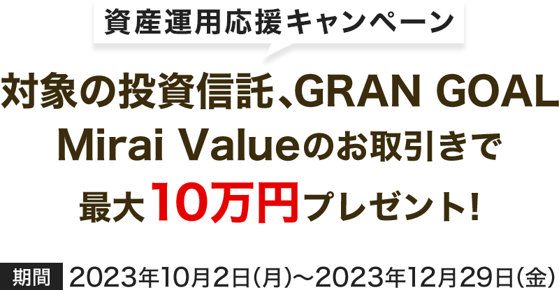 資産運用応援キャンペーン　対象の投資信託、GRAN GOAL、Mirai Valueのお取引で最大10万円プレゼント!　2023年10月2日（月）～2023年12月29日（金）