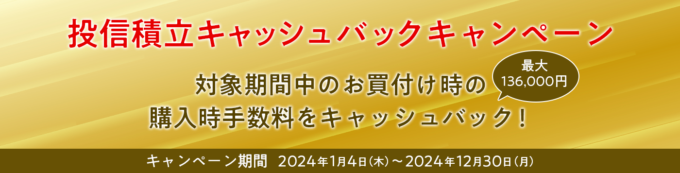 投信積立キャッシュバックキャンペーン　対象期間中のお買付け時の購入時手数料を最大136,000円キャッシュバック！　キャンペーン期間 2024年1月4日（木）～2024年12月30日（月）