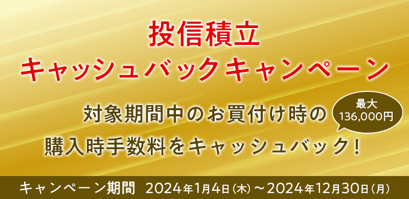 投信積立キャッシュバックキャンペーン　対象期間中のお買付け時の購入時手数料を最大136,000円キャッシュバック！　キャンペーン期間 2024年1月4日（木）～2024年12月30日（月）