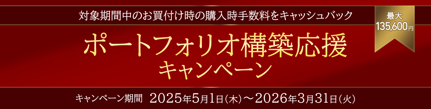 ポートフォリオ構築応援キャンペーン　対象期間中のお買付け時の購入時手数料を最大135,600円キャッシュバック　キャンペーン期間 2025年5月1日（木）～2026年3月31日（火）