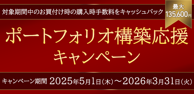 ポートフォリオ構築応援キャンペーン　対象期間中のお買付け時の購入時手数料を最大135,600円キャッシュバック　キャンペーン期間 2025年5月1日（木）～2026年3月31日（火）