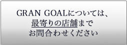 GRAN GOALについては、最寄りの店舗まで問合わせください