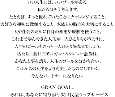 いい人生には、いいゴールがある。私たちはそう考えます。たとえば、ずっと憧れていたことにチャレンジすること。大好きな趣味に没頭すること。家族との時間を大切にすること。人や社会のために自身の知恵や経験を使うこと。これまで歩んできた人生が一人ひとりちがうように、人生のゴールもきっと一人ひとり異なるでしょう。私たち三菱UFJモルガン・スタンレー証券は、あなたと夢を語り、人生のゴールを分かち合い、これからの人生をより充実したものにしていく、そんなパートナーになりたい。GRAN GOAL。それは、あなたに寄り添う次世代型ラップサービス