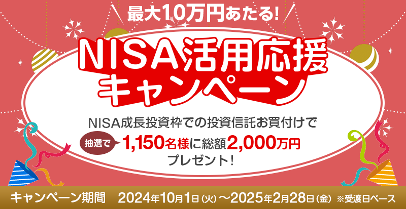 NISA活用応援キャンペーン　NISA成長投資枠での投資信託お買付けで抽選で1,150名様に総額2,000万円プレゼント！　キャンペーン期間　2024年10月1日（火）～2025年2月28日（金）※受渡日ベース