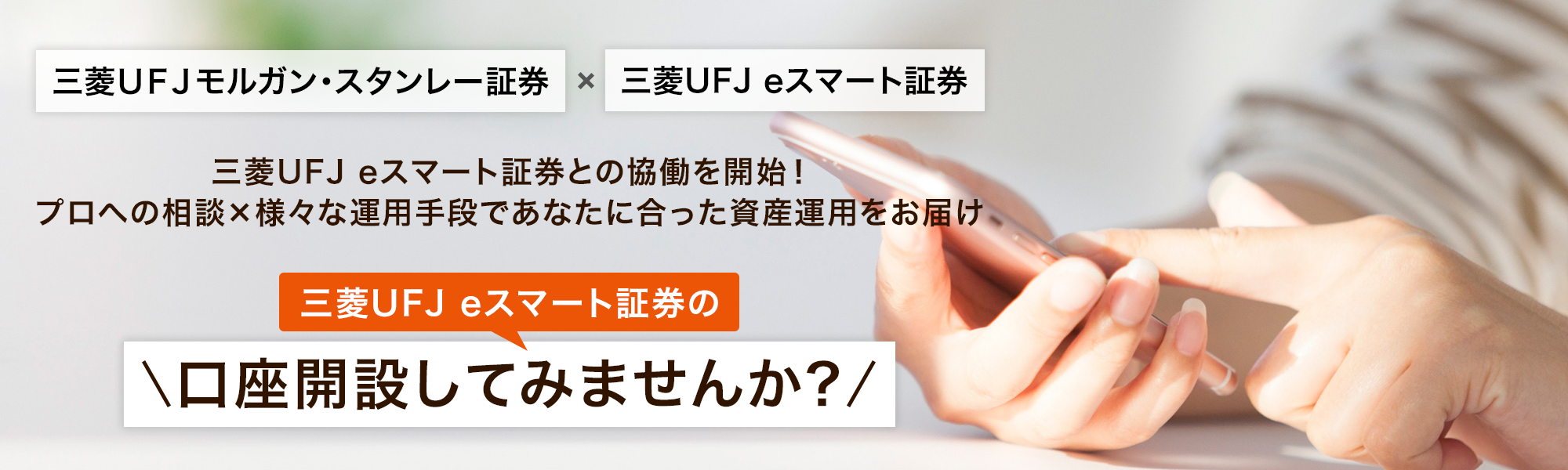 三菱UFJモルガン・スタンレー証券×三菱UFJ eスマート証券 三菱UFJ eスマート証券との協働を開始! プロへの相談×様々な運用手段であなたに合った資産運用をお届け 三菱UFJ eスマート証券の口座開設してみませんか?