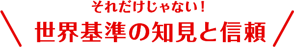 それだけじゃない！世界基準の知見と信頼