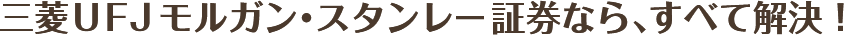 三菱ＵＦＪモルガン・スタンレー証券なら、すべて解決！