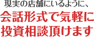 現実の店舗にいるように、会話形式で気軽に投資相談頂けます