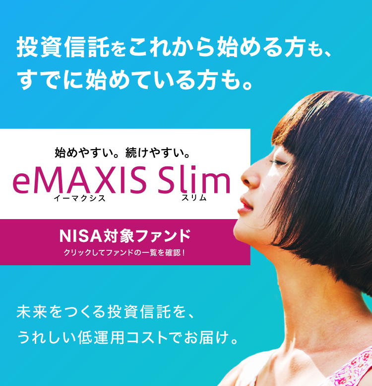 投資信託をこれから始める方も、すでに始めている方も。始めやすい。続けやすい eMAXIS Slim NISA対象ファンドクリックしてファンドの一覧を確認