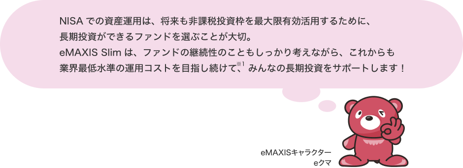 NISAでの資産運用は、将来も非課税投資枠を最大限有効活用するために、長期投資ができるファンドを選ぶことが大切。eMAXIS Slimは、ファンドの継続性のこともしっかり考えながら、これからも業界最低水準の運用コストを目指し続けて※2、みんなの長期投資をサポートします！ eMAXIS キャラクター eクマ