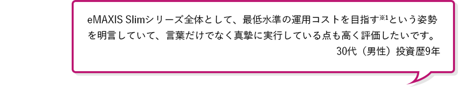 eMAXIS Slimシリーズ全体として、最低水準の運用コストを目指す※1という姿勢を明言していて、言葉だけでなく真摯に実行している点も高く評価したいです。30代（男性）投資歴5年