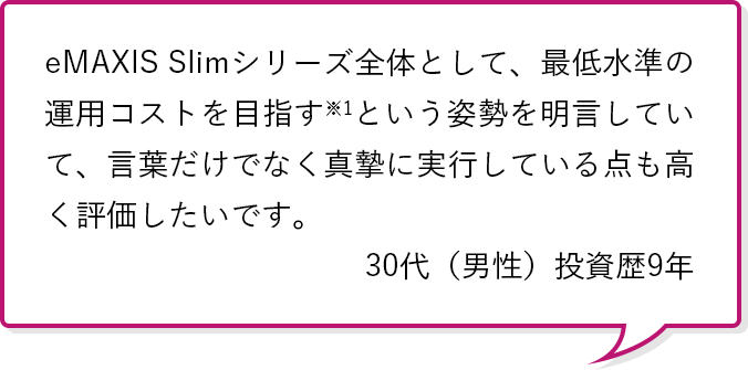 eMAXIS Slimシリーズ全体として、最低水準の運用コストを目指す※1という姿勢を明言していて、言葉だけでなく真摯に実行している点も高く評価したいです。30代（男性）投資歴5年