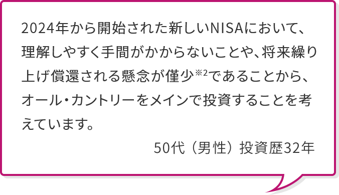 2024年から開始された新しいNISAにおいて、理解しやすく手間がかからないことや、将来繰り上げ償還される懸念が僅少※2であることから、オール・カントリーをメインで投資することを考えています。 50代 （男性） 投資歴32年