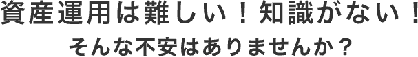 資産運用は難しい!知識がない!そんな不安はありませんか?