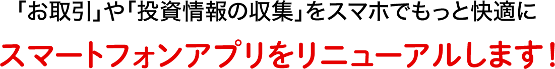 「お取引」や「投資情報の収集」をスマホでもっと快適に スマートフォンアプリをリニューアルします！