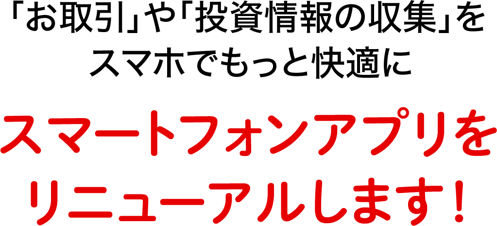 「お取引」や「投資情報の収集」をスマホでもっと快適に スマートフォンアプリをリニューアルします！